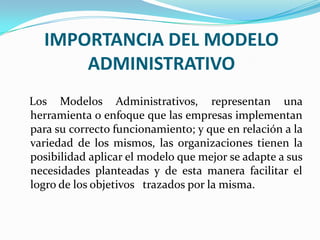 IMPORTANCIA DEL MODELO
ADMINISTRATIVO
Los Modelos Administrativos, representan una
herramienta o enfoque que las empresas implementan
para su correcto funcionamiento; y que en relación a la
variedad de los mismos, las organizaciones tienen la
posibilidad aplicar el modelo que mejor se adapte a sus
necesidades planteadas y de esta manera facilitar el
logro de los objetivos trazados por la misma.

 