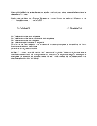 Competitividad Laboral, y demás normas legales que lo regulen o que sean dictadas durante la
vigencia del contrato.
Conformes con todas las cláusulas del presente contrato, firman las partes por triplicado, a los
……. días del mes de ……. del año 200….
………………….. ……………………
EL EMPLEADOR EL TRABAJADOR
(1) Colocar el nombre de la empresa
(2) Colocar el nombre del representante de la empresa
(3) Colocar el nombre del trabajador
(4) Colocar el objeto social de la empresa
(5) Colocar la causa objetiva que sustente el incremento temporal e imprevisible del ritmo
normal de la actividad productiva.
(6) Indicar el cargo del trabajador
NOTA: El contrato debe ser suscrito en 3 ejemplares originales, debiendo registrarse ante la
Autoridad Administrativa de Trabajo del MTPE, quedando el empleador obligado a entregar al
trabajador un ejemplar del contrato dentro de los 3 días hábiles de su presentación a la
Autoridad Administrativa de Trabajo.
 