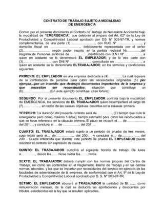 CONTRATO DE TRABAJO SUJETO A MODALIDAD
DE EMERGENCIA
Conste por el presente documento el Contrato de Trabajo de Naturaleza Accidental bajo
la modalidad de “EMERGENCIA”, que celebran al amparo del Art. 62º de la Ley de
Productividad y Competitividad Laboral aprobado por DS Nº 003-97-TR, y normas
complementarias, de una parte (1) …………………., con RUC Nº ………………….., y
domicilio fiscal en ………………………., debidamente representada por el señor
(2)……………………, según poder inscrito en la partida registral No………….del
Registro de Personas Jurídicas de ……………..identificado con D.N.I. Nº ……………., a
quien en adelante se le denominará EL EMPLEADOR; y de la otra parte don
(3)…………………….., con DNI Nº ………………., domiciliado en ……………………., a
quien en adelante se le denominará ELTRABAJADOR; en los términos y condiciones
siguientes:
PRIMERO: EL EMPLEADOR es una empresa dedicada a (4)…………. La cual requiere
de la contratación de personal para cubrir las necesidades originadas (5) por
ejemplo…por un incendio que destruyó documentos importantes de la empresa y
que necesitan ser reconstruidos; situación que constituye un
(6)……………………..(En este ejemplo constituye caso fortuito)
SEGUNDO: Por el presente documento EL EMPLEADOR contrata bajo la modalidad
de EMERGENCIA, los servicios de EL TRABAJADOR quien desempeñará el cargo de
(7)……………., en razón de las causas objetivas descritas en la cláusula primera.
TERCERO: La duración del presente contrato será de…………… (El tiempo que dure la
emergencia pero como máximo 5 años), tiempo estimado para cubrir las necesidades a
que se hace referencia en la cláusula primera. El plazo se iniciará el …. de ……………..
del 201…, y concluirá el … de ……………. del 201….
CUARTO: EL TRABAJADOR estará sujeto a un período de prueba de tres meses,
cuyo inicio será el… de……………... del 200…, y concluirá el… de…………….. del
200… Queda entendido que durante este período de prueba EL EMPLEADOR puede
rescindir el contrato sin expresión de causa.
QUINTO: EL TRABAJADOR cumplirá el siguiente horario de trabajo: De lunes
a………….., desde las…… horas hasta las……. horas.
SEXTO: EL TRABAJADOR deberá cumplir con las normas propias del Centro de
Trabajo, así como las contenidas en el Reglamento Interno de Trabajo y en las demás
normas laborales, y las que se impartan por necesidades del servicio en ejercicio de las
facultades de administración de la empresa, de conformidad con el Art. 9º de la Ley de
Productividad y Competitividad Laboral aprobado por D. S. Nº 003-97-TR.
SÉTIMO: EL EMPLEADOR abonará al TRABAJADOR la cantidad de S/. …… como
remuneración mensual, de la cual se deducirá las aportaciones y descuentos por
tributos establecidos en la ley que le resulten aplicables.
 