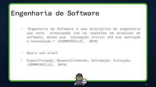 11
• “Engenharia de Software é uma disciplina de engenharia
que está preocupada com os aspectos da produção de
software, desde sua concepção inicial até sua operação
e manutenção.” (SOMMERVILLE, 2019)
• Quais são eles?
• Especificação, Desenvolvimento, Validação, Evolução.
(SOMMERVILLE, 2019)
Engenharia de Software
 