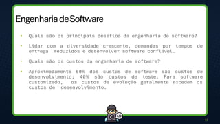 EngenhariadeSoftware
12
• Quais são os principais desafios da engenharia de software?
• Lidar com a diversidade crescente, demandas por tempos de
entrega reduzidos e desenvolver software confiável.
• Quais são os custos da engenharia de software?
• Aproximadamente 60% dos custos de software são custos de
desenvolvimento; 40% são custos de teste. Para software
customizado, os custos de evolução geralmente excedem os
custos de desenvolvimento.
 