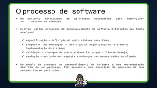 O processo de software
• Um conjunto estruturado de atividades necessárias para desenvolver
um sistema de software.
• Existem vários processos de desenvolvimento de software diferentes mas todos
envolvem:
✓ especificação – definição do quê o sistema deve fazer;
✓ projeto e implementação – definição da organização do sistema e
implementação do sistema;
✓ validação – checagem de que o sistema faz o que o cliente deseja;
✓ evolução – evolução em resposta a mudanças nas necessidades do cliente.
• Um modelo de processo de desenvolvimento de software é uma representação
abstrata de um processo. Ele apresenta uma descrição do processo de uma
perspectiva em particular.
 