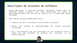 Descrições de processo de software
• Quando descrevemos e discutimos processos, geralmente falamos sobre as
atividades desses processos, tais como especificação de modelo de
dados, desenvolvimento de interface de usuário, etc. e organização dessas
atividades.
• Descrições de processos também podem incluir:
✓ Produtos, que são os resultados de uma atividade do processo;
✓ Papéis, que refletem as responsabilidades das pessoas envolvidas
no processo;
✓ Pré e pós-‐condições, que são declarações que são verdadeiras antes e
depois de uma atividade do processo ser executada, ou um
produto produzido.
 