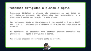 Processos dirigidos a planos e ágeis
• Processos dirigidos a planos são processos em que todas as
atividades do processo são planejadas com antecedência e o
progresso é medido em relação a esse plano.
• Nos processos ágeis o planejamento é incremental e é mais fácil
modificar o processo para refletir alterações nos requisitos do
cliente.
• Na realidade, os processos mais práticos incluem elementos dos
processos ágeis e dirigidos a planos.
• Não existe processo de software certo ou errado.
 