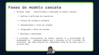 Fases do modelo cascata
• Existem fases identificadas e separadas no modelo cascata:
✓ Análise e definição de requisitos
✓ Projeto de sistema e software
✓ Implementação e teste de unidade
✓ Integração e teste de sistema
✓ Operação e manutenção
• O principal inconveniente do modelo cascata é a dificuldade de
acomodação de mudanças depois que o processo já foi iniciado. Em
princípio, uma fase precisa ser completada antes de se mover para a
próxima fase.
 