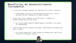 Benefícios do desenvolvimento
incremental
• O custo para acomodar mudanças nos requisitos do cliente é reduzido.
✓ A quantidade de análise e documentação que precisa ser feita é
bem menor do que o necessária no modelo cascata.
• É mais fácil obter feedback do cliente sobre o trabalho de
desenvolvimento que tem sido feito.
✓ Os clientes podem comentar demonstrações do software e ver quanto
foi implementado.
• Possibilidade de mais rapidez na entrega e implantação de software útil
para o cliente.
✓ Os clientes podem usar e obter ganhos do software mais cedo do que
é possível no processo cascata.
 