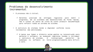 Problemas do desenvolvimento
incremental
• O processo não é visível.
✓ Gerentes precisam de entregas regulares para medir o
progresso. Se os sistemas são desenvolvidos de forma rápida,
não é viável do ponto de vista do custo produzir documentação
para refletir todas as versões do sistema.
• A estrutura do sistema tende a degradar conforme novos
incrementos são adicionados.
✓ A menos que tempo e dinheiro sejam gastos na reconstrução para
melhorar o software, as mudanças regulares tendem a corromper
a estrutura do sistema. A incorporação posterior de
mudanças no software se torna progressivamente mais difícil
e cara.
 