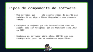 Tipos de componente de software
• Web services que são desenvolvidos de acordo com
padrões de serviço e ficam disponíveis para chamada
remota.
• Coleções de objetos que são desenvolvidas como um
pacote para ser integrado com um framework como .NET
ou J2EE.
• Sistemas de software stand-‐alone (COTS) que são
configurados para uso em ambientes específicos.
 