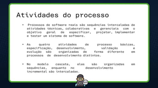 Atividades do processo
• Processos de software reais são sequências intercaladas de
atividades técnicas, colaborativas e gerenciais com o
objetivo geral de especificar, projetar, implementar
e testar um sistema de software.
• As quatro atividades de processo básicas,
especificação, desenvolvimento, validação e
evolução são organizadas de forma diferente em
processos de desenvolvimento distintos.
• No modelo cascata, elas são organizadas em
sequências, enquanto no desenvolvimento
incremental são intercaladas.
 