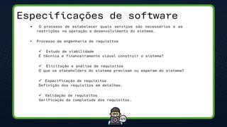 Especificações de software
• O processo de estabelecer quais serviços são necessários e as
restrições na operação e desenvolvimento do sistema.
• Processo de engenharia de requisitos
✓ Estudo de viabilidade
É técnica e financeiramente viável construir o sistema?
✓ Elicitação e análise de requisitos
O que os stakeholders do sistema precisam ou esperam do sistema?
✓ Especificação de requisitos
Definição dos requisitos em detalhes.
✓ Validação de requisitos
Verificação da completude dos requisitos.
 