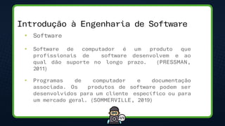 • Software
• Software de computador é um produto que
profissionais de software desenvolvem e ao
qual dão suporte no longo prazo. (PRESSMAN,
2011)
• Programas de computador e documentação
associada. Os produtos de software podem ser
desenvolvidos para um cliente específico ou para
um mercado geral. (SOMMERVILLE, 2019)
Introdução à Engenharia de Software
 