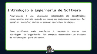 • Programação é uma abordagem (abordagem de construção)
corretamente adotada quando se pensa em problemas pequenos. Por
exemplo: calcular médias e ordenar conjuntos de dados.
• Para problemas mais complexos é necessário adotar uma
abordagem de engenharia. Por exemplo: desenvolver um sistema
de informações para um banco.
Introdução à Engenharia de Software
 