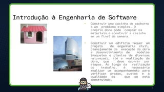 6
• Construir uma casinha de cachorro
é um problema simples. O
próprio dono pode comprar os
materiais e construir a casinha
em um final de semana.
• Construir um edifício requer um
projeto de engenharia civil,
planejamento da execução da obra
e desenvolvimento de modelos
(maquetes e plantas de diversas
naturezas), até a realização da
obra, que deve ocorrer por
etapas. Ao longo da realização
do trabalho, é necessário
realizar um acompanhamento para
verificar prazos, custos e a
qualidade do que se está
construindo.
Introdução à Engenharia de Software
 