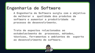 Engenharia de Software
– A Engenharia de Software surgiu com o objetivo
de melhorar a qualidade dos produtos de
software e aumentar a produtividade no
processo de desenvolvimento.
– Trata de aspectos relacionados ao
estabelecimento de processos, métodos,
técnicas, ferramentas e ambientes de suporte
ao desenvolvimento de software.
 