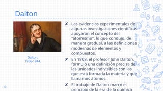 Dalton
✘ Las evidencias experimentales de
algunas investigaciones científicas
apoyaron el concepto del
"atomismo", lo que condujo, de
manera gradual, a las definiciones
modernas de elementos y
compuestos.
✘ En 1808, el profesor John Dalton,
formuló una definición precisa de
las unidades indivisibles con las
que está formada la materia y que
llamamos átomos.
✘ El trabajo de Dalton marcó el
13
Dalton.
1766-1844.
 