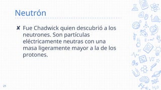 Neutrón
✘ Fue Chadwick quien descubrió a los
neutrones. Son partículas
eléctricamente neutras con una
masa ligeramente mayor a la de los
protones.
21
 