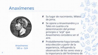 Anaxímenes
✘ Su lugar de nacimiento, Mileto
de Jonia.
✘ Se opone a Anaximandro y a
Tales en cuanto a la
determinación del primer
principio o "arjé" que
Anaxímenes considera ser el
aire.
✘ Probablemente haya tomado
esta elección a partir de la
experiencia, influyendo la
observación de los seres vivos y
la importancia del fenómeno de
5
Anaxímenes
585 a - 524
 
