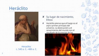 Heráclito
✘ Su lugar de nacimiento,
Efeso
✘ Heráclito piensa que el fuego es el
arjé o primer principio del
universo. La destrucción y el
renacimiento del mundo son el
resultado de la energía de las
llamas.
7
Heraclito
c. 540 a. C.- 480 a. C.
 