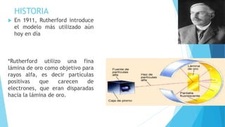 HISTORIA
 En 1911, Rutherford introduce
el modelo más utilizado aún
hoy en día
*Rutherford utilizo una fina
lámina de oro como objetivo para
rayos alfa, es decir partículas
positivas que carecen de
electrones, que eran disparadas
hacia la lámina de oro.
 
