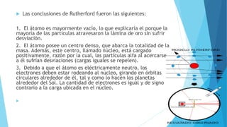  Las conclusiones de Rutherford fueron las siguientes:
1. El átomo es mayormente vacío, lo que explicaría el porque la
mayoría de las partículas atravesaron la lámina de oro sin sufrir
desviación.
2. El átomo posee un centro denso, que abarca la totalidad de la
masa. Además, este centro, llamado núcleo, está cargado
positivamente, razón por la cual, las partículas alfa al acercarse
a él sufrían desviaciones (cargas iguales se repelen).
3. Debido a que el átomo es eléctricamente neutro, los
electrones deben estar rodeando al núcleo, girando en órbitas
circulares alrededor de él, tal y como lo hacen los planetas
alrededor del Sol. La cantidad de electrones es igual y de signo
contrario a la carga ubicada en el núcleo.

 