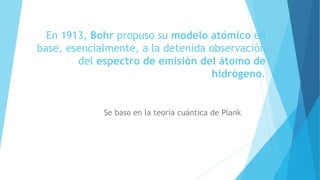En 1913, Bohr propuso su modelo atómico en
base, esencialmente, a la detenida observación
del espectro de emisión del átomo de
hidrógeno.
Se baso en la teoría cuántica de Plank
 
