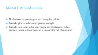 Marca tres postulados
 El electrón no puede girar en cualquier orbita
 Cuando gira en orbitas no genera energía
 Cuando un átomo sufre un choque de electrones, estos
pueden unirse o incorporarse a una orbita del otro átomo
 