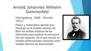 Arnold Johannes Wilhelm
Sommerfeld
(Königsberg, 1868 - Munich,
1951)
Fisico y matemático alemán que
introdujo en el modelo atómico de
Bohr las órbitas elípticas de los
electrones para explicar la estructura
fina del espectro, de lo que resultó un
modelo perfeccionado conocido como
modelo atómico de Sommerfeld
 