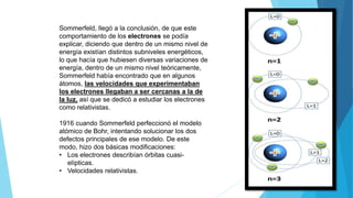Sommerfeld, llegó a la conclusión, de que este
comportamiento de los electrones se podía
explicar, diciendo que dentro de un mismo nivel de
energía existían distintos subniveles energéticos,
lo que hacía que hubiesen diversas variaciones de
energía, dentro de un mismo nivel teóricamente,
Sommerfeld había encontrado que en algunos
átomos, las velocidades que experimentaban
los electrones llegaban a ser cercanas a la de
la luz, así que se dedicó a estudiar los electrones
como relativistas.
1916 cuando Sommerfeld perfeccionó el modelo
atómico de Bohr, intentando solucionar los dos
defectos principales de ese modelo. De este
modo, hizo dos básicas modificaciones:
• Los electrones describían órbitas cuasi-
elípticas.
• Velocidades relativistas.
 