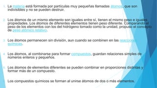 1. La materia está formada por partículas muy pequeñas llamadas átomos, que son
indivisibles y no se pueden destruir.
2. Los átomos de un mismo elemento son iguales entre sí, tienen el mismo peso e iguales
propiedades. Los átomos de diferentes elementos tienen peso diferente. Comparando el
peso de los elementos con los del hidrógeno tomado como la unidad, propuso el concepto
de peso atómico relativo.
3. Los átomos permanecen sin división, aun cuando se combinen en las reacciones
químicas.
4. Los átomos, al combinarse para formar compuestos, guardan relaciones simples de
números enteros y pequeños.
5. Los átomos de elementos diferentes se pueden combinar en proporciones distintas y
formar más de un compuesto.
6. Los compuestos químicos se forman al unirse átomos de dos o más elementos.
 