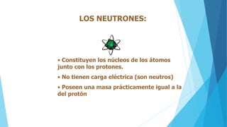 LOS NEUTRONES:
• Constituyen los núcleos de los átomos
junto con los protones.
• No tienen carga eléctrica (son neutros)
• Poseen una masa prácticamente igual a la
del protón
 