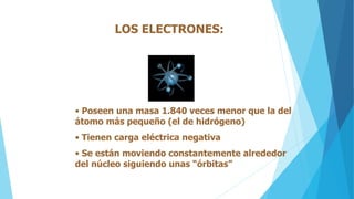 LOS ELECTRONES:
• Poseen una masa 1.840 veces menor que la del
átomo más pequeño (el de hidrógeno)
• Tienen carga eléctrica negativa
• Se están moviendo constantemente alrededor
del núcleo siguiendo unas “órbitas”
 