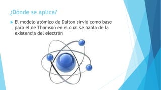 ¿Dónde se aplica?
 El modelo atómico de Dalton sirvió como base
para el de Thomson en el cual se habla de la
existencia del electrón
 