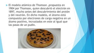  El modelo atómico de Thomson ,propuesta en
1904 por Thomson, quien descubrió el electrón en
1897, mucho antes del descubrimiento del protón
y del neutrón. En dicho modelo, el átomo está
compuesto por electrones de carga negativa en un
átomo positivo, incrustados en este al igual que
las pasas de un pudin.
 