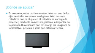 ¿Dónde se aplica?
 En concreto, estas partículas esenciales son uno de los
ejes centrales entorno al cual gira el tubo de rayos
catódicos que es el que en el televisor se encarga de
proceder, mediante campos magnéticos, a impactar en
la pantalla fluorescente que nos otorga las imágenes del
informativo, película o serie que estemos viendo.
 