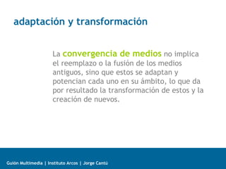 adaptación y transformación
La convergencia de medios no implica
el reemplazo o la fusión de los medios
antiguos, sino que estos se adaptan y
potencian cada uno en su ámbito, lo que da
por resultado la transformación de estos y la
creación de nuevos.

Guión Multimedia | Instituto Arcos | Jorge Cantú

 