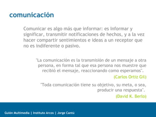 comunicación
Comunicar es algo más que informar: es Informar y
significar, transmitir notificaciones de hechos, y a la vez
hacer compartir sentimientos e ideas a un receptor que
no es indiferente o pasivo.
"La comunicación es la transmisión de un mensaje a otra
persona, en forma tal que esa persona nos muestre que
recibió el mensaje, reaccionando como esperamos".
(Carlos Ortiz Gil)
"Toda comunicación tiene su objetivo, su meta, o sea,
producir una respuesta".
(David K. Berlo)

Guión Multimedia | Instituto Arcos | Jorge Cantú

 