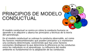 PRINCIPIOS DE MODELO
CONDUCTUAL
El modelo conductual se centra en cómo la conducta humana se
aprende o se adquiere y abarca los principios y técnicas de la teoría
del aprendizaje.
En el modelo conductual se subraya la conducta observable, así como
los factores medioambientales que pueden precipitar y/o mantienen
una conducta determinada; sosteniendo que hay unos factores
constantes (biológicas) lo que determina la diferencia en las conductas
entre los individuos es el aprendizaje. La influencia del medio
ambiente es fundamental en la adaptación de las conductas.
 