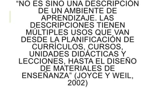 “NO ES SINO UNA DESCRIPCIÓN
DE UN AMBIENTE DE
APRENDIZAJE. LAS
DESCRIPCIONES TIENEN
MÚLTIPLES USOS QUE VAN
DESDE LA PLANIFICACIÓN DE
CURRÍCULOS, CURSOS,
UNIDADES DIDÁCTICAS Y
LECCIONES, HASTA EL DISEÑO
DE MATERIALES DE
ENSEÑANZA” (JOYCE Y WEIL,
2002)
 