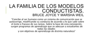 LA FAMILIA DE LOS MODELOS
CONDUCTISTAS.
BRUCE JOYCE Y MARSHA WEIL
“Concibe al ser humano como un sistema de comunicación que se
autocorrige, modificando su conducta de acuerdo a lo que sabe sobre
el éxito o fracaso de sus tareas. Sobre la base de esta concepción,
surgen programas de aprendizaje que se adecuan a estudiantes de
todas las edades
y con objetivos de aprendizaje de distinta naturaleza”
 