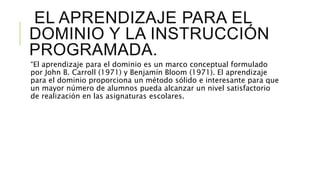 EL APRENDIZAJE PARA EL
DOMINIO Y LA INSTRUCCIÓN
PROGRAMADA.
“El aprendizaje para el dominio es un marco conceptual formulado
por John B. Carroll (1971) y Benjamín Bloom (1971). El aprendizaje
para el dominio proporciona un método sólido e interesante para que
un mayor número de alumnos pueda alcanzar un nivel satisfactorio
de realización en las asignaturas escolares.
 