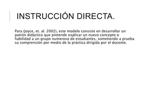 INSTRUCCIÓN DIRECTA.
Para (Joyce, et. al. 2002), este modelo consiste en desarrollar un
patrón didáctico que pretende explicar un nuevo concepto o
habilidad a un grupo numeroso de estudiantes, sometiendo a prueba
su comprensión por medio de la práctica dirigida por el docente.
 