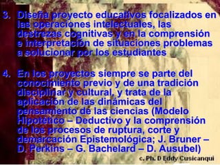 3. Diseña proyecto educativos focalizados en
   las operaciones intelectuales, las
   destrezas cognitivas y en la comprensión
   e interpretación de situaciones problemas
   a solucionar por los estudiantes

4. En los proyectos siempre se parte del
   conocimiento previo y de una tradición
   disciplinar y cultural, y trata de la
   aplicación de las dinámicas del
   pensamiento de las ciencias (Modelo
   Hipotético – Deductivo y la comprensión
   de los procesos de ruptura, corte y
   demarcación Epistemológica; J. Bruner –
   D. Perkins – G. Bachelard – D. Ausubel)
 