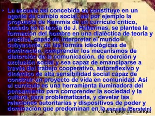 • La escuela así concebida se constituye en un
  agente de cambio social, así por ejemplo la
  propuesta de Kemmis de un currículo critico,
  basado en la teoría de J. Habermas, se plantea la
  formación del hombre en una dialéctica de teoría y
  practica, capaz de interpretar el mundo
  subyacente, de las formas ideológicas de
  dominación, comprender los mecanismos de
  distorsión de la comunicación, de coerción y
  exclusión social y sea capaz de emanciparse a
  través del trabajo cooperativo, autoreflexivo y
  dinámico de alta sensibilidad social capaz de
  construir un proyecto de vida en comunidad. Así
  el currículo es una herramienta iluminadora del
  pensamiento para comprender la sociedad y la
  cultura, para problematizarla, y develar las
  relaciones autoritarias y dispositivos de poder y
  dominación que predominan en la escuela (Berstein)
 