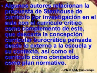 • Algunos autores relacionan la
  propuesta de Stenhouse de
  currículo por investigación en el
  aula con el currículo critico
  como complemento de este,
  que descarta la concepción
  curricular burocrática pensada
  desde lo externo a la escuela y
  su contexto, así como el
  currículo como concebido
  como plan normativo.
 