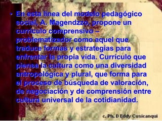 • En esta línea del modelo pedagógico
  social, A. Magendzzo, propone un
  currículo comprensivo –
  problematizador como aquel que
  traduce formas y estrategias para
  enfrentar la propia vida. Currículo que
  piensa la cultura como una diversidad
  antropológica y plural, que forma para
  el proceso de búsqueda de valoración,
  de negociación y de comprensión entre
  cultura universal de la cotidianidad.
 