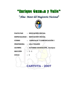 ““Enrique GuzmEnrique Guzmáán y Valle”n y Valle”
““Alma Mater del Magisterio NacionalAlma Mater del Magisterio Nacional””
FACULTAD : EDUCACIÓN INICIAL
ESPECIALIDAD : EDUCACIÓN INICIAL
CURSO : LENGUAJE Y COMUNICACIÓN I
PROFESORA : LILA TOLEDO
ALUMNA : ALVAREZ GUADALUPE, Jocelyne
SECCIÓN : I - 1
CICLO : I
CANTUTA - 2007
 