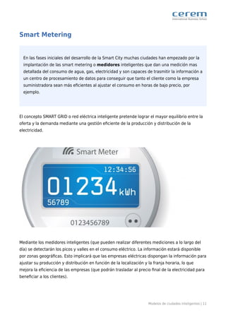 Modelos de ciudades inteligentes | 11
Smart Metering
En las fases iniciales del desarrollo de la Smart City muchas ciudades han empezado por la
implantación de las smart metering o medidores inteligentes que dan una medición mas
detallada del consumo de agua, gas, electricidad y son capaces de trasmitir la información a
un centro de procesamiento de datos para conseguir que tanto el cliente como la empresa
suministradora sean más eﬁcientes al ajustar el consumo en horas de bajo precio, por
ejemplo.
El concepto SMART GRID o red eléctrica inteligente pretende lograr el mayor equilibrio entre la
oferta y la demanda mediante una gestión eﬁciente de la producción y distribución de la
electricidad.
Mediante los medidores inteligentes (que pueden realizar diferentes mediciones a lo largo del
día) se detectarán los picos y valles en el consumo eléctrico. La información estará disponible
por zonas geográﬁcas. Esto implicará que las empresas eléctricas dispongan la información para
ajustar su producción y distribución en función de la localización y la franja horaria, lo que
mejora la eﬁciencia de las empresas (que podrán trasladar al precio ﬁnal de la electricidad para
beneﬁciar a los clientes).
 