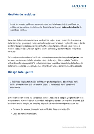 Modelos de ciudades inteligentes | 12
Gestión de residuos
Uno de los grandes problemas que se enfrentan las ciudades es el de la gestión de los
residuos por su continuo crecimiento. La Smart city plantean un sistema inteligente de
recogida de residuos.
La gestión de los residuos urbanos se puede dividir en tres fases: recolección, transporte y
tratamiento. Los procesos de mejora se implementaran en la fase de recolección, que es donde
existen más oportunidades para mejorar la eﬁciencia del proceso (debido a que implica a
muchos trabajadores y una gran logística con los camiones y los elementos de recogida de
residuos).
Se interviene mediante la sustitución de contenedores convencionales por inteligentes con
sensores que informen de la localización, estado de llenado y último vaciado. También
utilizando geolocalizadores ( GPS) en los camiones de recogida y trasporte hasta la planta de
tratamiento, pudiendo generar rutas mas eﬁcientes en función de la información procesada.
Riesgo Inteligente
El modelo de riego automatizado permite programarlo para una determinada franja
horaria o determinados días sin tener en cuenta la variabilidad de las condiciones
atmosféricas.
El modelo tiene en cuenta esa variabilidad porque (mediante la recogida y digitalización de la
magnitud física humedad por un pluviómetro inteligente) realizará un riego más eﬁciente, que
supone un ahorro de agua, de energía y de gastos de mantenimiento por reducción del:
Consumo del agua de riego entorno a un 30-35% Gasto energético 5%
Gasto de mantenimiento 15%
 