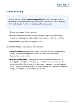 Modelos de ciudades inteligentes | 13
Smart Building
El objetivo del Smart Building o ediﬁcio inteligente es lograr la máxima eﬁciencia de
componentes de la ciudad: ediﬁcios, mobiliario urbano… mediante una gestión integral y
automatizada. La gestión de la eﬁciencia abarca diferentes aspectos:
Energía: haciendo uso eﬁciente la misma
Mantenimiento de los elementos urbanos aumentando el periodo de utilización y
reduciendo los desplazamientos gracias a la monitorización de diferentes variables.
Medioambiente: reduciendo las emisiones de CO2.
Las herramientas que ayudan a aplicar este modelo son:
Supervisión y control. Monitoriza e integra los registros recibidos de los elementos
urbanos para trasmitir información en tiempo real con el ﬁn de optimizar el
funcionamiento de los ediﬁcios.
Inteligencia Energética. El análisis de grandes volúmenes de datos mediante la
tecnología big data facilitará información que permita optimizar las decisiones sobre el
consumo energético. Con el aumento de la demanda y la escasez de recursos hay que
utilizar cada vez mas esta herramienta para ir a un modelo mas sostenible ahorrador de
energía, con ﬁabilidad en el suministro y muy eﬁciente.
 