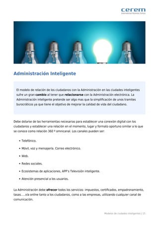 Modelos de ciudades inteligentes | 15
Administración Inteligente
El modelo de relación de los ciudadanos con la Administración en las ciudades inteligentes
sufre un gran cambio al tener que relacionarse con la Administración electrónica. La
Administración inteligente pretende ser algo mas que la simpliﬁcación de unos tramites
burocráticos ya que tiene el objetivo de mejorar la calidad de vida del ciudadano.
Debe dotarse de las herramientas necesarias para establecer una conexión digital con los
ciudadanos y establecer una relación en el momento, lugar y formato oportuno similar a lo que
se conoce como relación 360 º omnicanal. Los canales pueden ser:
Telefónico.
Móvil, voz y mensajería. Correo electrónico.
Web.
Redes sociales.
Ecosistemas de aplicaciones, APP’s Televisión inteligente.
Atención presencial a los usuarios.
La Administración debe ofrecer todos los servicios: impuestos, certiﬁcados, empadronamiento,
tasas…..vía online tanto a los ciudadanos, como a las empresas, utilizando cualquier canal de
comunicación.
 